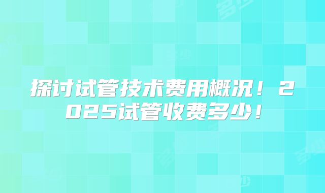 探讨试管技术费用概况!2025试管收费多少!