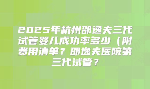 2025年杭州邵逸夫三代试管婴儿成功率多少（附费用清单？邵逸夫医院第三代试管？