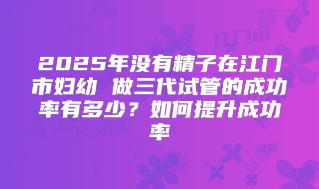 2025年没有精子在江门市妇幼 做三代试管的成功率有多少?如何提升成功率