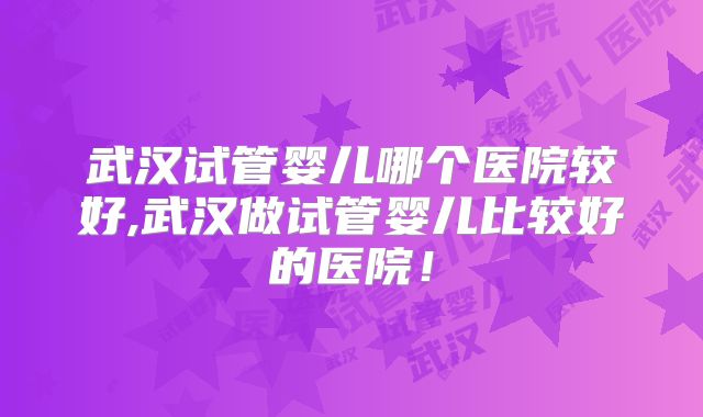 武汉试管婴儿哪个医院较好,武汉做试管婴儿比较好的医院!