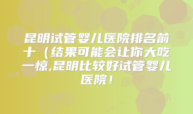 昆明试管婴儿医院排名前十(结果可能会让你大吃一惊,昆明比较好试管婴儿医院!