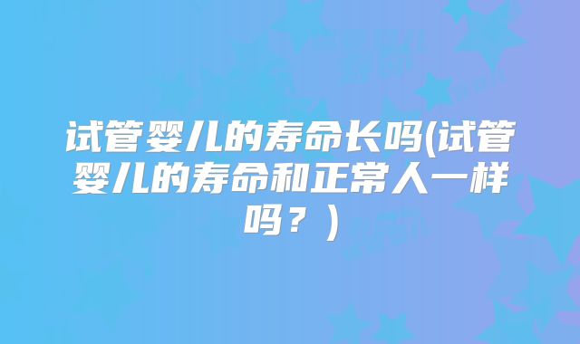 试管婴儿的寿命长吗(试管婴儿的寿命和正常人一样吗?)