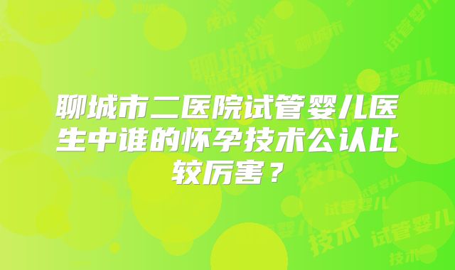 聊城市二医院试管婴儿医生中谁的怀孕技术公认比较厉害？