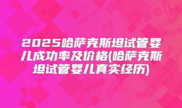 2025哈萨克斯坦试管婴儿成功率及价格(哈萨克斯坦试管婴儿真实经历)