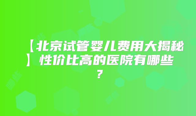 【北京试管婴儿费用大揭秘】性价比高的医院有哪些？