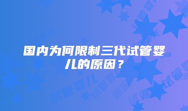 国内为何限制三代试管婴儿的原因?