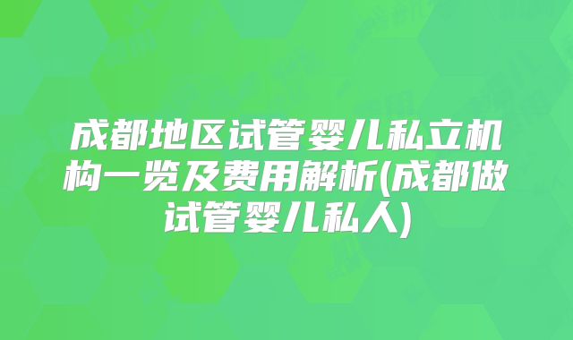 成都地区试管婴儿私立机构一览及费用解析(成都做试管婴儿私人)