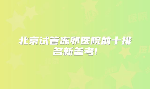 北京试管冻卵医院前十排名新参考!