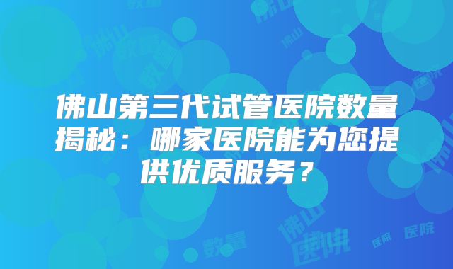 佛山第三代试管医院数量揭秘:哪家医院能为您提供优质服务?