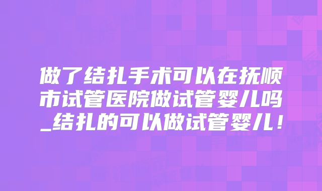 做了结扎手术可以在抚顺市试管医院做试管婴儿吗_结扎的可以做试管婴儿！