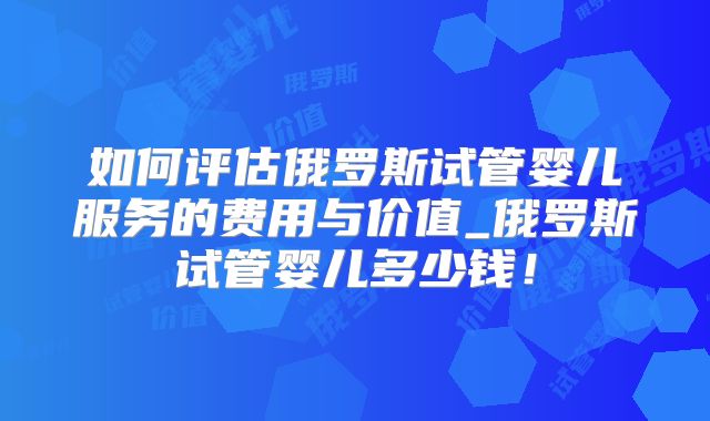 如何评估俄罗斯试管婴儿服务的费用与价值_俄罗斯试管婴儿多少钱！