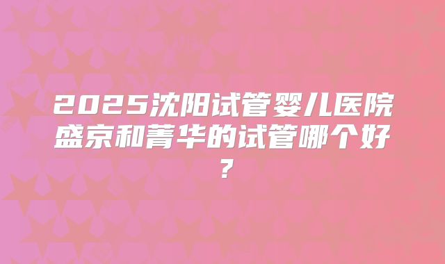 2025沈阳试管婴儿医院盛京和菁华的试管哪个好?