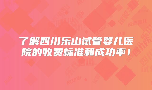 了解四川乐山试管婴儿医院的收费标准和成功率！