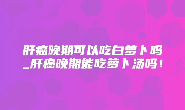 肝癌晚期可以吃白萝卜吗_肝癌晚期能吃萝卜汤吗！