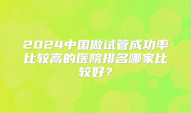 2024中国做试管成功率比较高的医院排名哪家比较好?