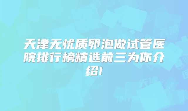 天津无忧质卵泡做试管医院排行榜精选前三为你介绍!