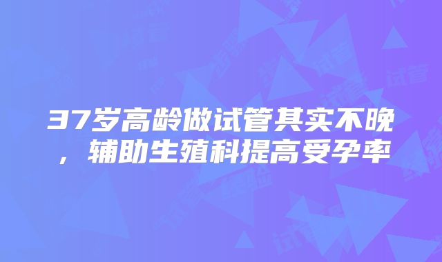 37岁高龄做试管其实不晚，辅助生殖科提高受孕率