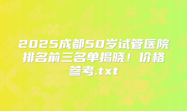 2025成都50岁试管医院排名前三名单揭晓！价格参考.txt
