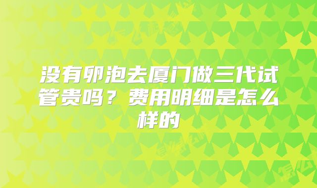 没有卵泡去厦门做三代试管贵吗?费用明细是怎么样的