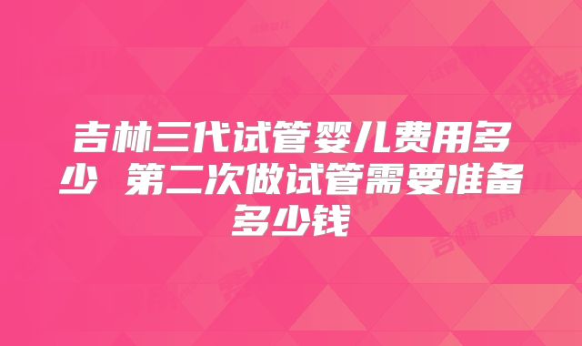 吉林三代试管婴儿费用多少 第二次做试管需要准备多少钱