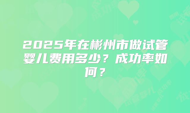2025年在彬州市做试管婴儿费用多少？成功率如何？