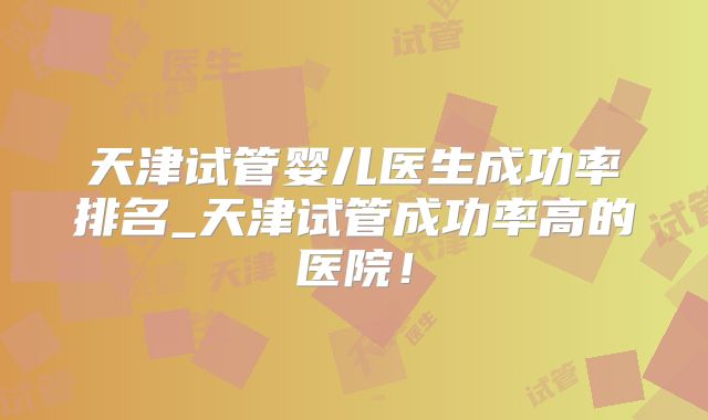 天津试管婴儿医生成功率排名_天津试管成功率高的医院！