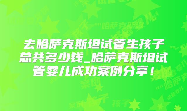 去哈萨克斯坦试管生孩子总共多少钱_哈萨克斯坦试管婴儿成功案例分享！