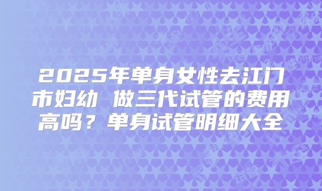 2025年单身女性去江门市妇幼 做三代试管的费用高吗?单身试管明细大全