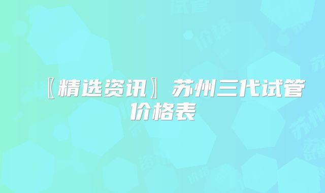 〖精选资讯〗苏州三代试管价格表