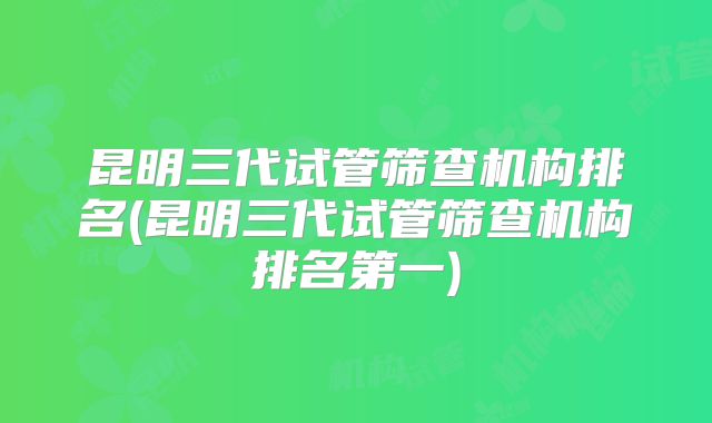 昆明三代试管筛查机构排名(昆明三代试管筛查机构排名第一)