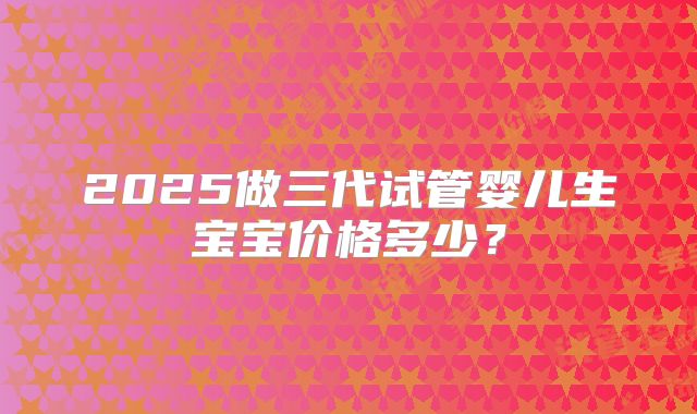 2025做三代试管婴儿生宝宝价格多少？