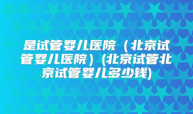 是试管婴儿医院（北京试管婴儿医院）(北京试管北京试管婴儿多少钱)