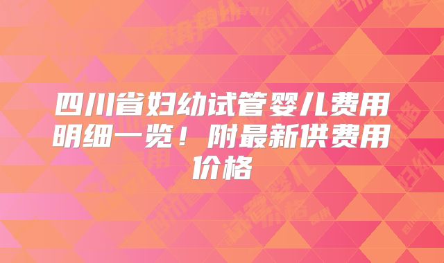 四川省妇幼试管婴儿费用明细一览!附最新供费用价格