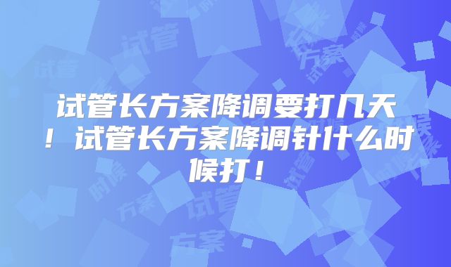 试管长方案降调要打几天！试管长方案降调针什么时候打！