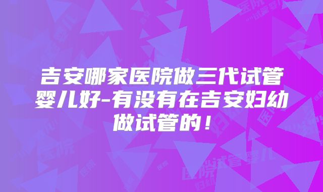 吉安哪家医院做三代试管婴儿好-有没有在吉安妇幼做试管的！