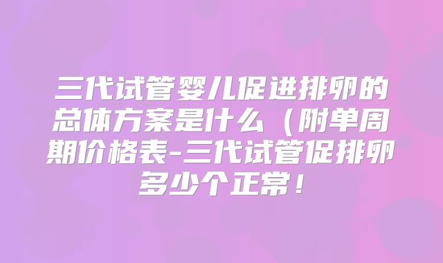 三代试管婴儿促进排卵的总体方案是什么(附单周期价格表-三代试管促排卵多少个正常!