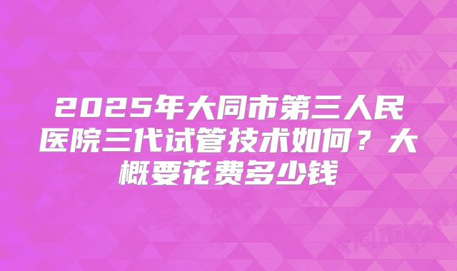 2025年大同市第三人民医院三代试管技术如何？大概要花费多少钱
