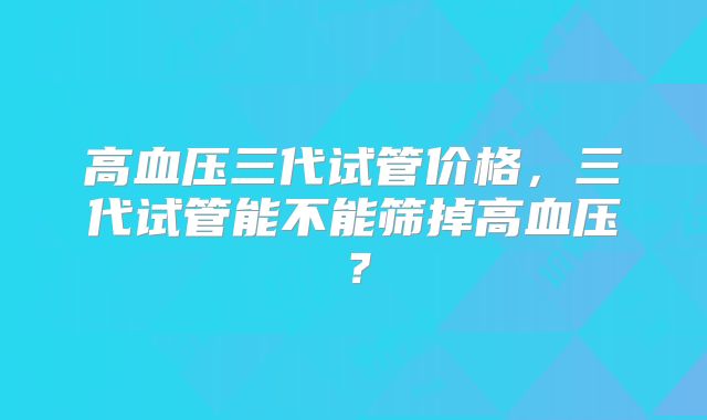 高血压三代试管价格,三代试管能不能筛掉高血压?
