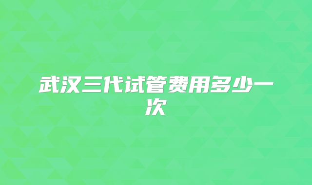 武汉三代试管费用多少一次