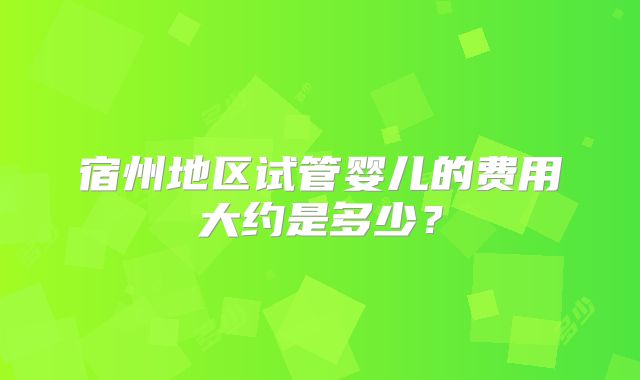 宿州地区试管婴儿的费用大约是多少?