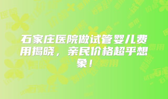 石家庄医院做试管婴儿费用揭晓，亲民价格超乎想象！