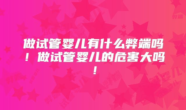 做试管婴儿有什么弊端吗!做试管婴儿的危害大吗!