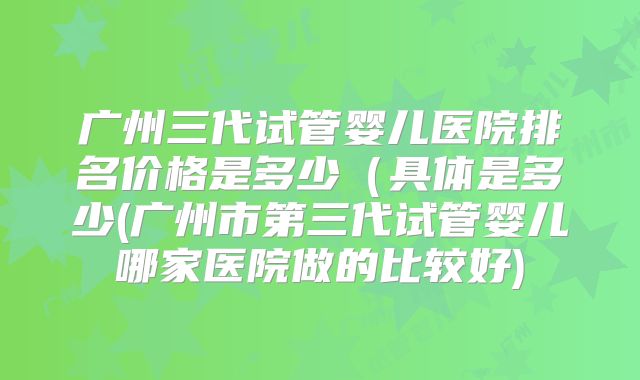 广州三代试管婴儿医院排名价格是多少（具体是多少(广州市第三代试管婴儿哪家医院做的比较好)
