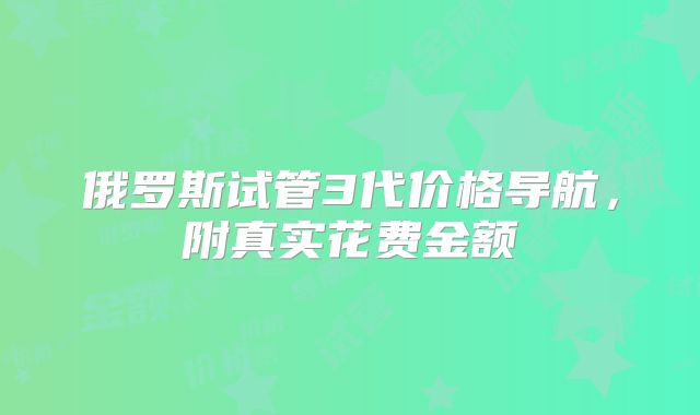 俄罗斯试管3代价格导航，附真实花费金额