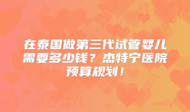 在泰国做第三代试管婴儿需要多少钱?杰特宁医院预算规划!