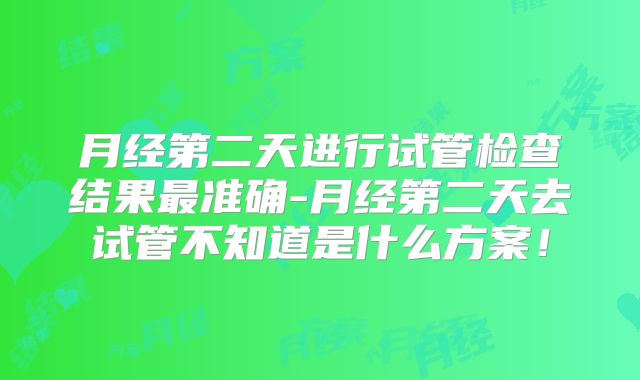 月经第二天进行试管检查结果最准确-月经第二天去试管不知道是什么方案！