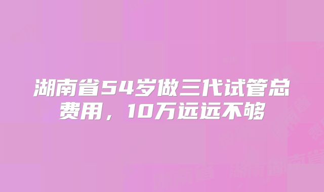 湖南省54岁做三代试管总费用，10万远远不够