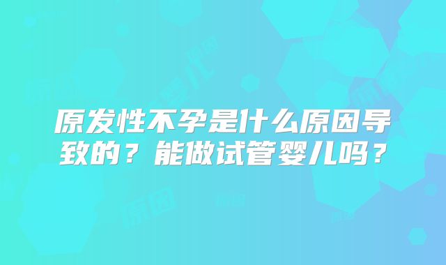 原发性不孕是什么原因导致的?能做试管婴儿吗?