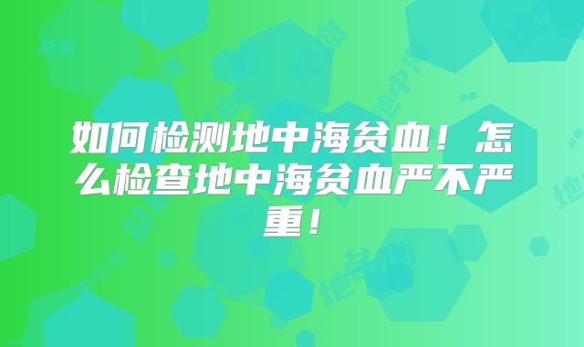 如何检测地中海贫血！怎么检查地中海贫血严不严重！