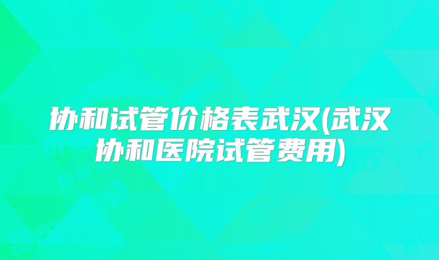 协和试管价格表武汉(武汉协和医院试管费用)